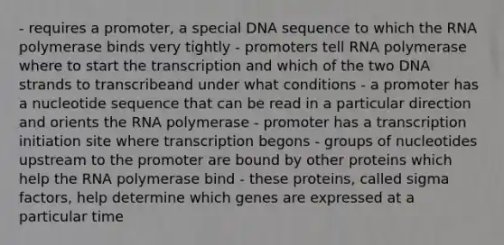 - requires a promoter, a special DNA sequence to which the RNA polymerase binds very tightly - promoters tell RNA polymerase where to start the transcription and which of the two DNA strands to transcribeand under what conditions - a promoter has a nucleotide sequence that can be read in a particular direction and orients the RNA polymerase - promoter has a transcription initiation site where transcription begons - groups of nucleotides upstream to the promoter are bound by other proteins which help the RNA polymerase bind - these proteins, called sigma factors, help determine which genes are expressed at a particular time