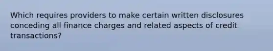 Which requires providers to make certain written disclosures conceding all finance charges and related aspects of credit transactions?