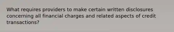 What requires providers to make certain written disclosures concerning all financial charges and related aspects of credit transactions?