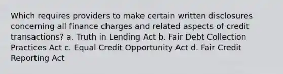 Which requires providers to make certain written disclosures concerning all finance charges and related aspects of credit transactions? a. Truth in Lending Act b. Fair Debt Collection Practices Act c. Equal Credit Opportunity Act d. Fair Credit Reporting Act