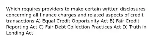 Which requires providers to make certain written disclosures concerning all finance charges and related aspects of credit transactions A) Equal Credit Opportunity Act B) Fair Credit Reporting Act C) Fair Debt Collection Practices Act D) Truth in Lending Act