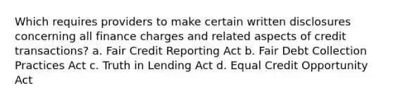 Which requires providers to make certain written disclosures concerning all finance charges and related aspects of credit transactions? a. Fair Credit Reporting Act b. Fair Debt Collection Practices Act c. Truth in Lending Act d. Equal Credit Opportunity Act