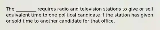 The _________ requires radio and television stations to give or sell equivalent time to one political candidate if the station has given or sold time to another candidate for that office.