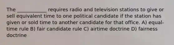 The ____________ requires radio and television stations to give or sell equivalent time to one political candidate if the station has given or sold time to another candidate for that office. A) equal-time rule B) fair candidate rule C) airtime doctrine D) fairness doctrine