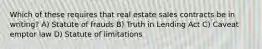 Which of these requires that real estate sales contracts be in writing? A) Statute of frauds B) Truth in Lending Act C) Caveat emptor law D) Statute of limitations