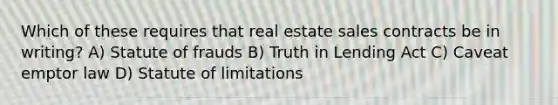 Which of these requires that real estate sales contracts be in writing? A) Statute of frauds B) Truth in Lending Act C) Caveat emptor law D) Statute of limitations