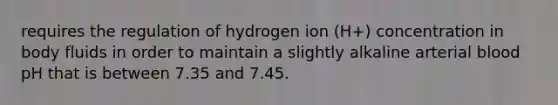 requires the regulation of hydrogen ion (H+) concentration in body fluids in order to maintain a slightly alkaline arterial blood pH that is between 7.35 and 7.45.