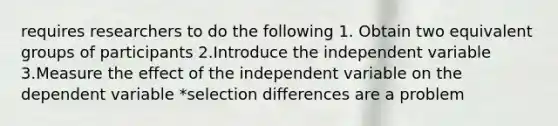 requires researchers to do the following 1. Obtain two equivalent groups of participants 2.Introduce the independent variable 3.Measure the effect of the independent variable on the dependent variable *selection differences are a problem