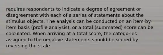 requires respondents to indicate a degree of agreement or disagreement with each of a series of statements about the stimulus objects. The analysis can be conducted on an item-by-item basis (profile analysis), or a total (summated) score can be calculated. When arriving at a total score, the categories assigned to the negative statements should be scored by reversing the scale