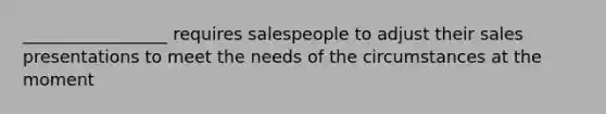 _________________ requires salespeople to adjust their sales presentations to meet the needs of the circumstances at the moment