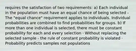 requires the satisfaction of two requirements: a) Each individual in the population must have an equal chance of being selected - The "equal chance" requirement applies to individuals. Individual probabilities are combined to find probabilities for groups. b) If more than one individual is selected, there must be constant probability for each and every selection · Without replacing the selected sample - the rule of constant probability is violated · Probability predicts samples not populations