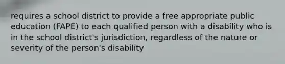 requires a school district to provide a free appropriate public education (FAPE) to each qualified person with a disability who is in the school district's jurisdiction, regardless of the nature or severity of the person's disability