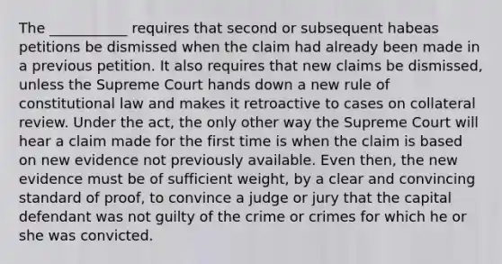 The ___________ requires that second or subsequent habeas petitions be dismissed when the claim had already been made in a previous petition. It also requires that new claims be dismissed, unless the Supreme Court hands down a new rule of constitutional law and makes it retroactive to cases on collateral review. Under the act, the only other way the Supreme Court will hear a claim made for the first time is when the claim is based on new evidence not previously available. Even then, the new evidence must be of sufficient weight, by a clear and convincing standard of proof, to convince a judge or jury that the capital defendant was not guilty of the crime or crimes for which he or she was convicted.