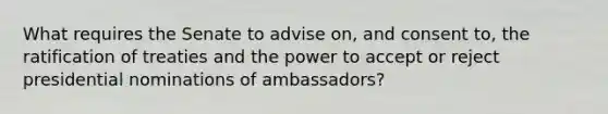 What requires the Senate to advise on, and consent to, the ratification of treaties and the power to accept or reject presidential nominations of ambassadors?