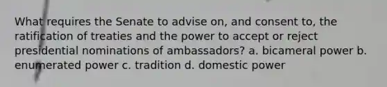 What requires the Senate to advise on, and consent to, the ratification of treaties and the power to accept or reject presidential nominations of ambassadors? a. bicameral power b. enumerated power c. tradition d. domestic power