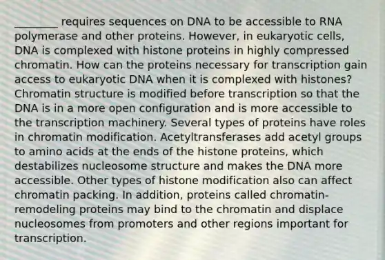 ________ requires sequences on DNA to be accessible to RNA polymerase and other proteins. However, in eukaryotic cells, DNA is complexed with histone proteins in highly compressed chromatin. How can the proteins necessary for transcription gain access to eukaryotic DNA when it is complexed with histones? Chromatin structure is modified before transcription so that the DNA is in a more open configuration and is more accessible to the transcription machinery. Several types of proteins have roles in chromatin modification. Acetyltransferases add acetyl groups to amino acids at the ends of the histone proteins, which destabilizes nucleosome structure and makes the DNA more accessible. Other types of histone modification also can affect chromatin packing. In addition, proteins called chromatin-remodeling proteins may bind to the chromatin and displace nucleosomes from promoters and other regions important for transcription.