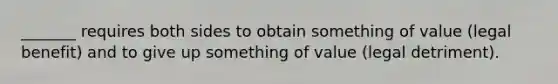 _______ requires both sides to obtain something of value (legal benefit) and to give up something of value (legal detriment).