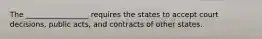 The _________________ requires the states to accept court decisions, public acts, and contracts of other states.