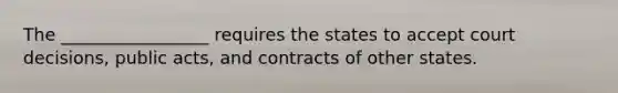 The _________________ requires the states to accept court decisions, public acts, and contracts of other states.