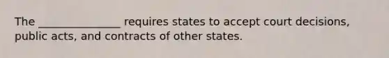 The _______________ requires states to accept court decisions, public acts, and contracts of other states.