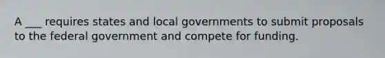 A ___ requires states and local governments to submit proposals to the federal government and compete for funding.