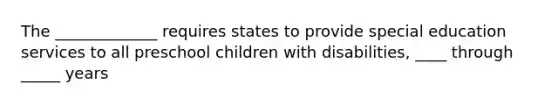 The _____________ requires states to provide special education services to all preschool children with disabilities, ____ through _____ years