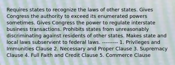 Requires states to recognize the laws of other states. Gives Congress the authority to exceed its enumerated powers sometimes. Gives Congress the power to regulate interstate business transactions. Prohibits states from unreasonably discriminating against residents of other states. Makes state and local laws subservient to federal laws. --------- 1. Privileges and Immunities Clause 2. Necessary and Proper Clause 3. Supremacy Clause 4. Full Faith and Credit Clause 5. Commerce Clause