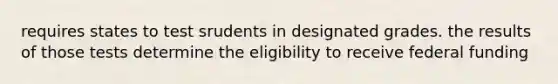 requires states to test srudents in designated grades. the results of those tests determine the eligibility to receive federal funding