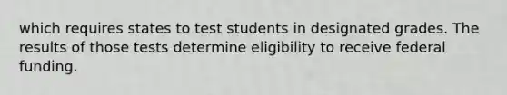 which requires states to test students in designated grades. The results of those tests determine eligibility to receive federal funding.