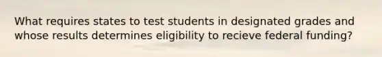 What requires states to test students in designated grades and whose results determines eligibility to recieve federal funding?