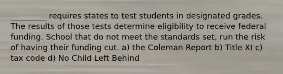 _________ requires states to test students in designated grades. The results of those tests determine eligibility to receive federal funding. School that do not meet the standards set, run the risk of having their funding cut. a) the Coleman Report b) Title XI c) tax code d) No Child Left Behind