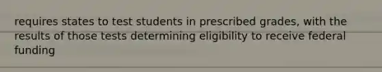 requires states to test students in prescribed grades, with the results of those tests determining eligibility to receive federal funding