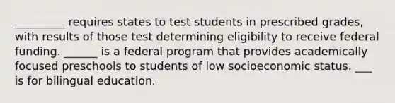 _________ requires states to test students in prescribed grades, with results of those test determining eligibility to receive federal funding. ______ is a federal program that provides academically focused preschools to students of low socioeconomic status. ___ is for bilingual education.