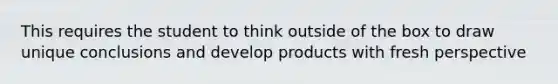 This requires the student to think outside of the box to draw unique conclusions and develop products with fresh perspective