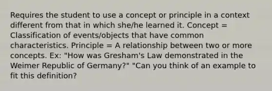 Requires the student to use a concept or principle in a context different from that in which she/he learned it. Concept = Classification of events/objects that have common characteristics. Principle = A relationship between two or more concepts. Ex: "How was Gresham's Law demonstrated in the Weimer Republic of Germany?" "Can you think of an example to fit this definition?