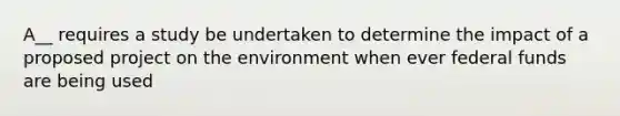 A__ requires a study be undertaken to determine the impact of a proposed project on the environment when ever federal funds are being used