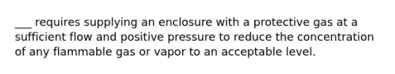 ___ requires supplying an enclosure with a protective gas at a sufficient flow and positive pressure to reduce the concentration of any flammable gas or vapor to an acceptable level.