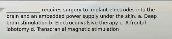 ______________ requires surgery to implant electrodes into the brain and an embedded power supply under the skin. a. Deep brain stimulation b. Electroconvulsive therapy c. A frontal lobotomy d. Transcranial magnetic stimulation