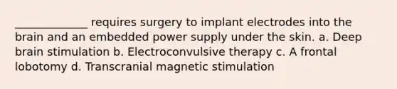 _____________ requires surgery to implant electrodes into the brain and an embedded power supply under the skin. a. Deep brain stimulation b. Electroconvulsive therapy c. A frontal lobotomy d. Transcranial magnetic stimulation