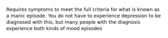 Requires symptoms to meet the full criteria for what is known as a manic episode. You do not have to experience depression to be diagnosed with this, but many people with the diagnosis experience both kinds of mood episodes