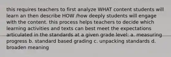 this requires teachers to first analyze WHAT content students will learn an then describe HOW /how deeply students will engage with the content. this process helps teachers to decide which learning activities and texts can best meet the expectations articulated in the standards at a given grade level: a. measuring progress b. standard based grading c. unpacking standards d. broaden meaning