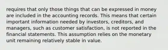 requires that only those things that can be expressed in money are included in the accounting records. This means that certain important information needed by investors, creditors, and managers, such as customer satisfaction, is not reported in the financial statements. This assumption relies on the monetary unit remaining relatively stable in value.