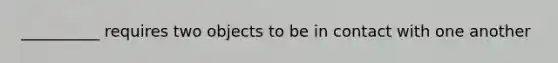 __________ requires two objects to be in contact with one another