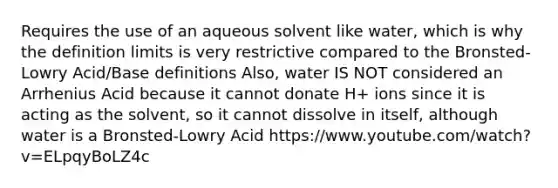 Requires the use of an aqueous solvent like water, which is why the definition limits is very restrictive compared to the Bronsted-Lowry Acid/Base definitions Also, water IS NOT considered an Arrhenius Acid because it cannot donate H+ ions since it is acting as the solvent, so it cannot dissolve in itself, although water is a Bronsted-Lowry Acid https://www.youtube.com/watch?v=ELpqyBoLZ4c