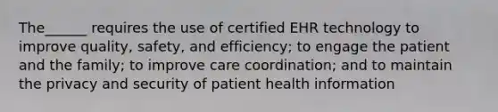 The______ requires the use of certified EHR technology to improve quality, safety, and efficiency; to engage the patient and the family; to improve care coordination; and to maintain the privacy and security of patient health information