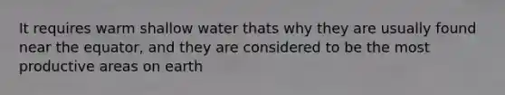 It requires warm shallow water thats why they are usually found near the equator, and they are considered to be the most productive areas on earth