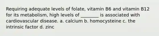 Requiring adequate levels of folate, vitamin B6 and vitamin B12 for its metabolism, high levels of ________ is associated with cardiovascular disease. a. calcium b. homocysteine c. the intrinsic factor d. zinc