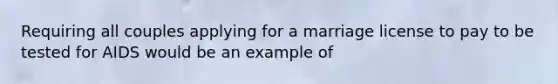 Requiring all couples applying for a marriage license to pay to be tested for AIDS would be an example of