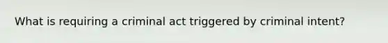 What is requiring a criminal act triggered by criminal intent?