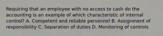 Requiring that an employee with no access to cash do the accounting is an example of which characteristic of internal​ control? A. Competent and reliable personnel B. Assignment of responsibility C. Separation of duties D. Monitoring of controls